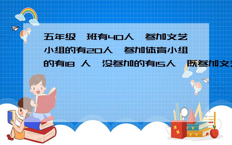 五年级一班有40人,参加文艺小组的有20人,参加体育小组的有18 人,没参加的有15人,既参加文艺小组又参加体育小组的有多少人