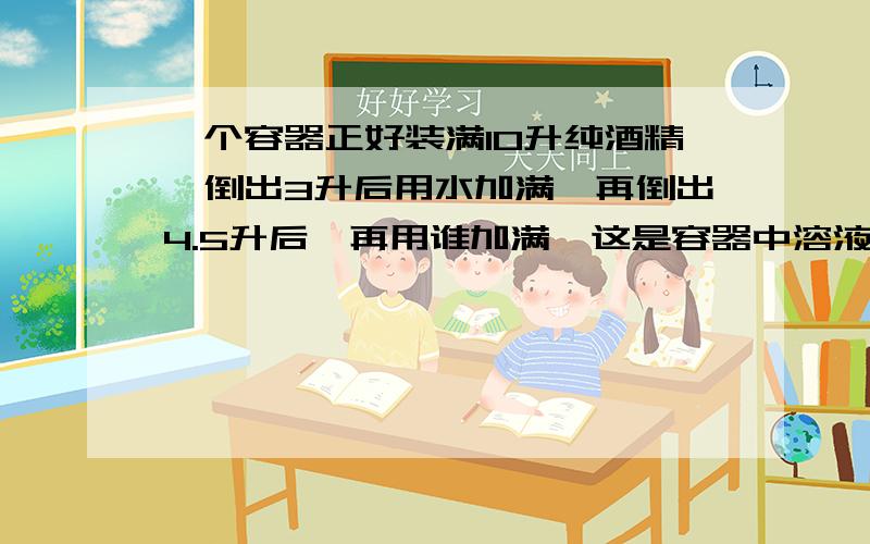 一个容器正好装满10升纯酒精,倒出3升后用水加满,再倒出4.5升后,再用谁加满,这是容器中溶液的浓度是?