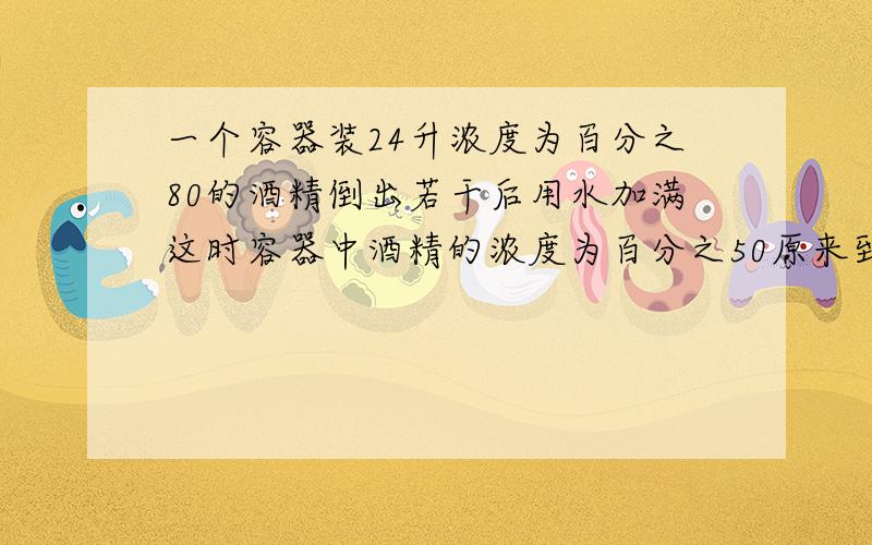 一个容器装24升浓度为百分之80的酒精倒出若干后用水加满这时容器中酒精的浓度为百分之50原来到出酒精多少