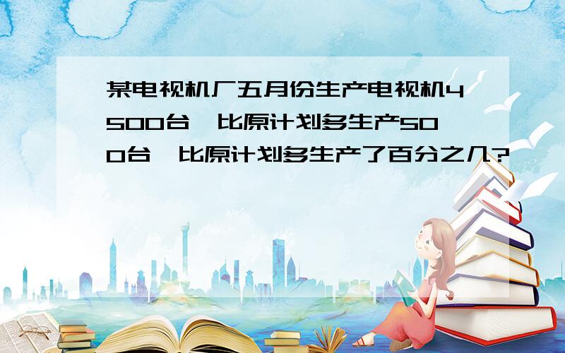 某电视机厂五月份生产电视机4500台,比原计划多生产500台,比原计划多生产了百分之几?