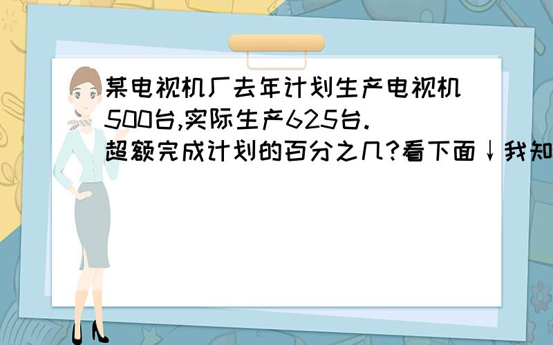 某电视机厂去年计划生产电视机500台,实际生产625台.超额完成计划的百分之几?看下面↓我知道答案：625-500=125（台）125÷500=***（台）为什么要这么做?我搞不懂窝 悬赏多少都OK 只要能说为什么