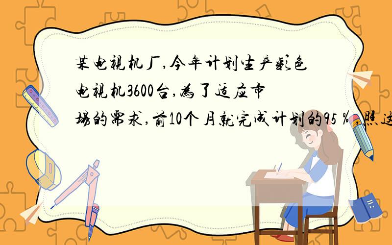 某电视机厂,今年计划生产彩色电视机3600台,为了适应市场的需求,前10个月就完成计划的95％,照这样计算,今年实际完成多少台?（用比例解）