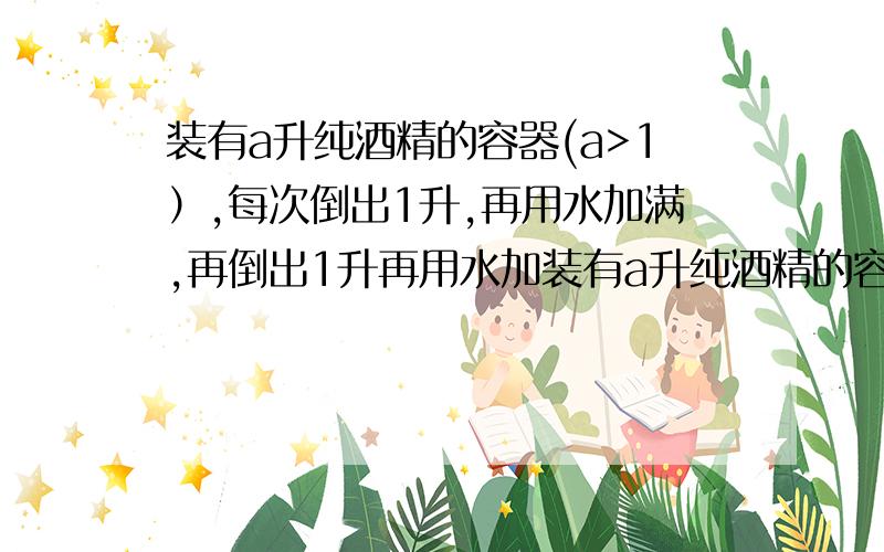 装有a升纯酒精的容器(a>1）,每次倒出1升,再用水加满,再倒出1升再用水加装有a升纯酒精的容器(a>1）,每次倒出1升,再用水加满,再倒出1升再用水加满,…,如此继续下去,则第n次倒出1升后,容器内