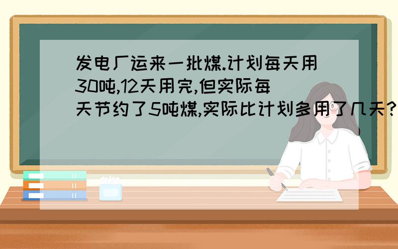 发电厂运来一批煤.计划每天用30吨,12天用完,但实际每天节约了5吨煤,实际比计划多用了几天?(比例解）圆的周长和半径,一个圆画在比例尺是1比200的图上,半径为4厘米,求实际周长和面积.