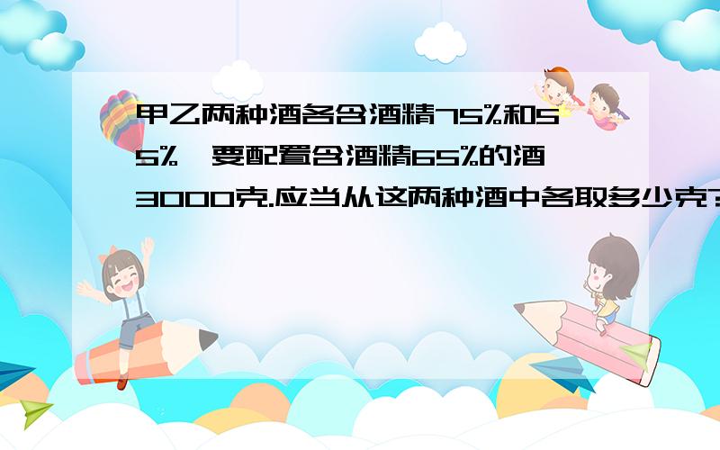 甲乙两种酒各含酒精75%和55%,要配置含酒精65%的酒3000克.应当从这两种酒中各取多少克?