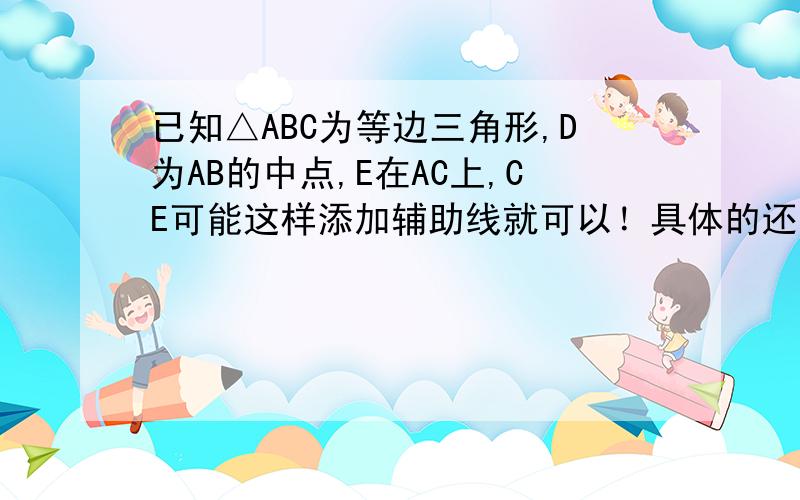 已知△ABC为等边三角形,D为AB的中点,E在AC上,CE可能这样添加辅助线就可以！具体的还没有去想