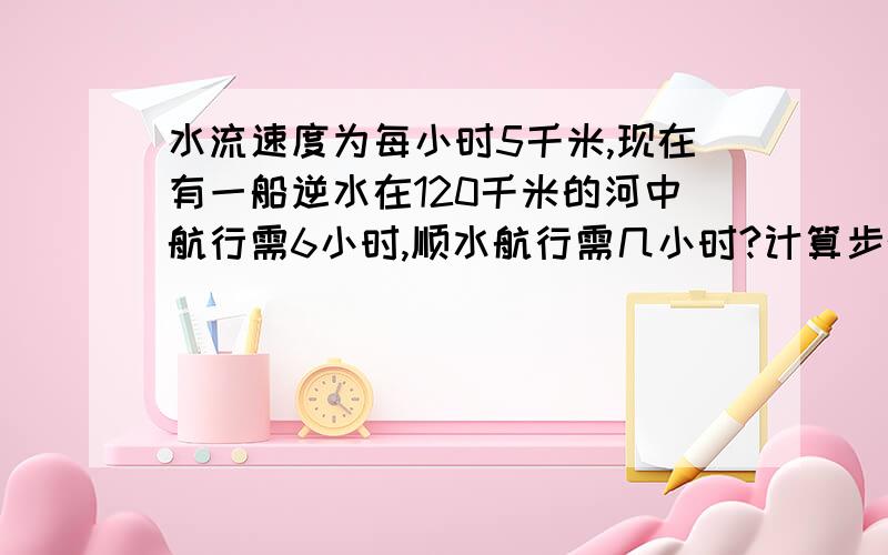 水流速度为每小时5千米,现在有一船逆水在120千米的河中航行需6小时,顺水航行需几小时?计算步骤清晰,要用方程算的.本人很糊涂,希望略带解释,