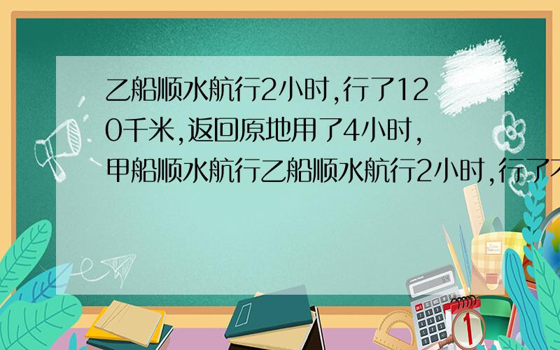 乙船顺水航行2小时,行了120千米,返回原地用了4小时,甲船顺水航行乙船顺水航行2小时,行了不得120千米,返回原地用了4小时,甲船顺水航行同一段水路,用了3小时,甲船返回原地比去时多用了几小