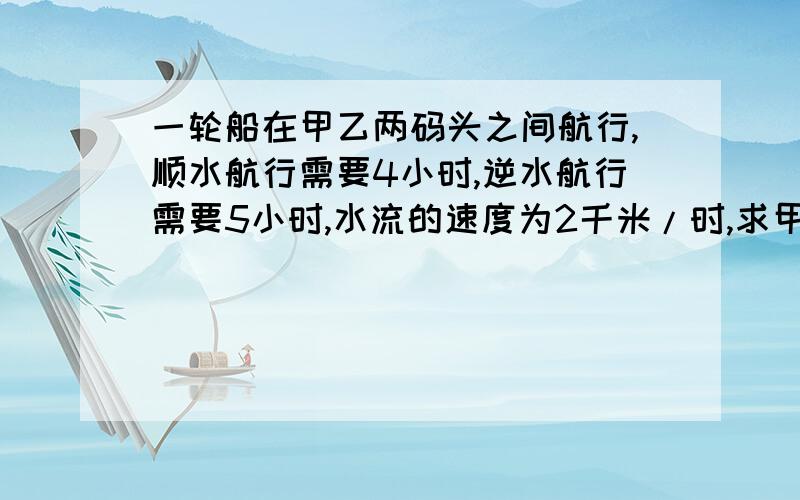 一轮船在甲乙两码头之间航行,顺水航行需要4小时,逆水航行需要5小时,水流的速度为2千米/时,求甲乙两码头之间的距离