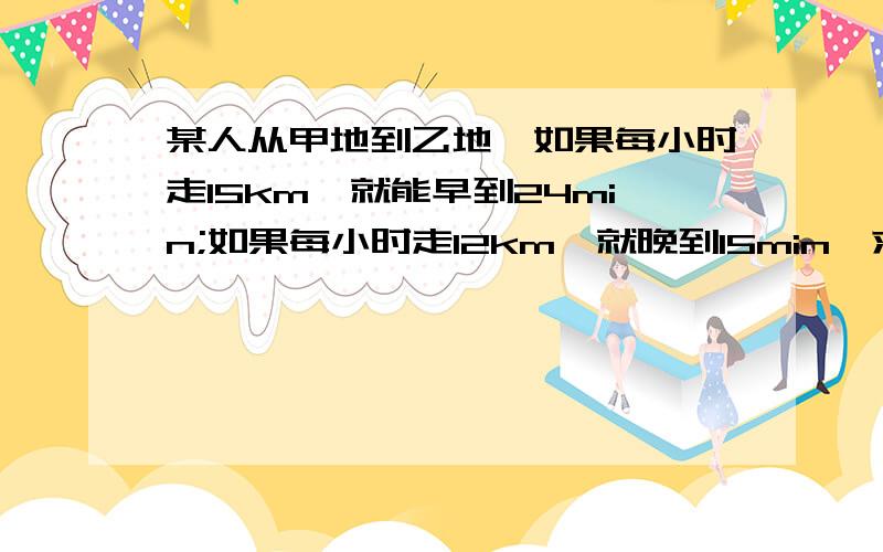 某人从甲地到乙地,如果每小时走15km,就能早到24min;如果每小时走12km,就晚到15min,求甲,乙两地间的距离.