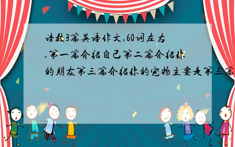 请教3篇英语作文,60词左右,第一篇介绍自己第二篇介绍你的朋友第三篇介绍你的宠物主要是第三篇,