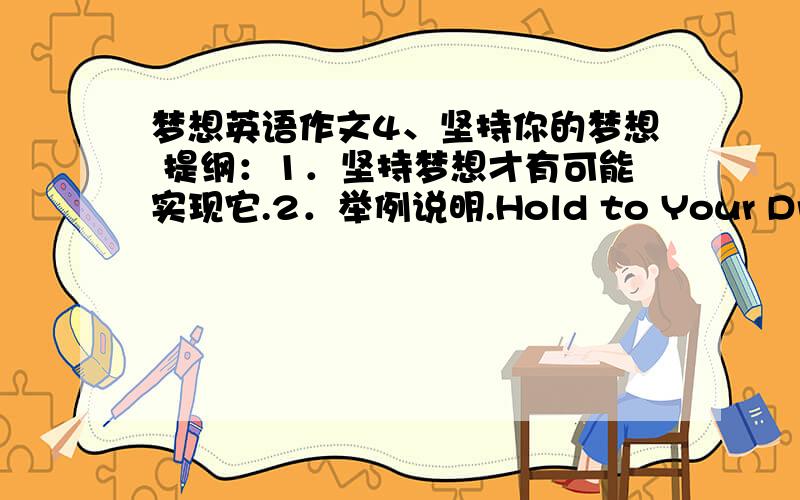 梦想英语作文4、坚持你的梦想 提纲：1．坚持梦想才有可能实现它.2．举例说明.Hold to Your DreamsEveryone has his dreams,but not all these dreams can come true.People give up their dreams for this or that reason.Those whose