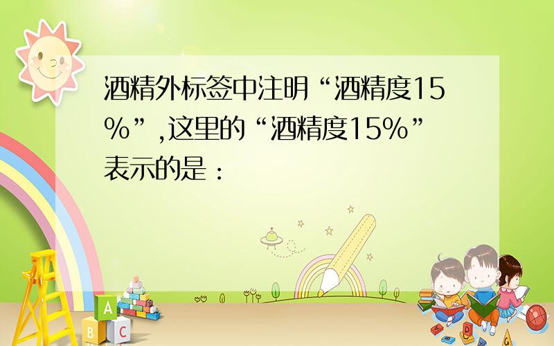 酒精外标签中注明“酒精度15%”,这里的“酒精度15%”表示的是：