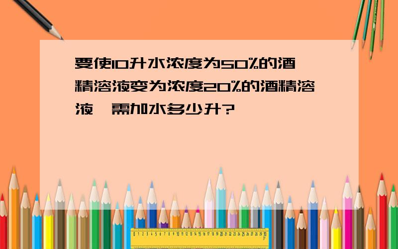 要使10升水浓度为50%的酒精溶液变为浓度20%的酒精溶液,需加水多少升?