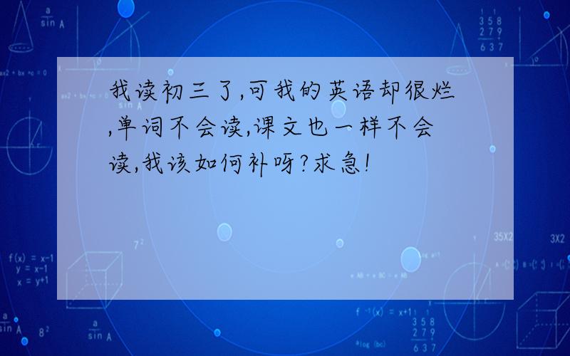 我读初三了,可我的英语却很烂,单词不会读,课文也一样不会读,我该如何补呀?求急!