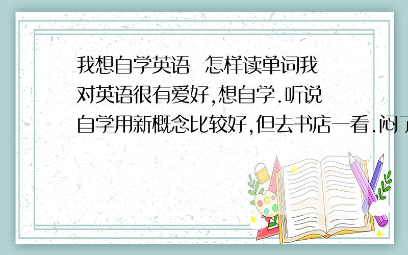 我想自学英语  怎样读单词我对英语很有爱好,想自学.听说自学用新概念比较好,但去书店一看.闷了不知道怎么读单词呀.请大家帮帮我这个单词要怎样拼读呢.谢谢了/还有到底要怎么样入门呢,