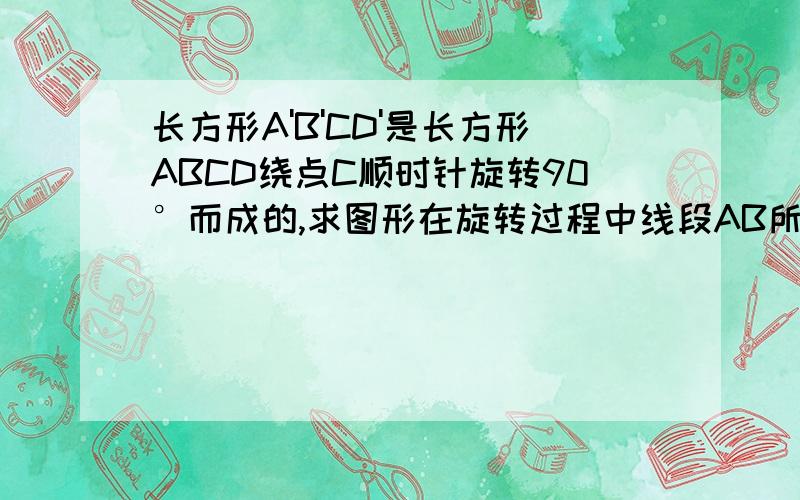 长方形A'B'CD'是长方形ABCD绕点C顺时针旋转90°而成的,求图形在旋转过程中线段AB所扫过的面积其中AB=3，BC=4，AC=5