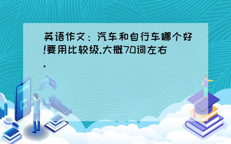 英语作文：汽车和自行车哪个好!要用比较级.大概70词左右.