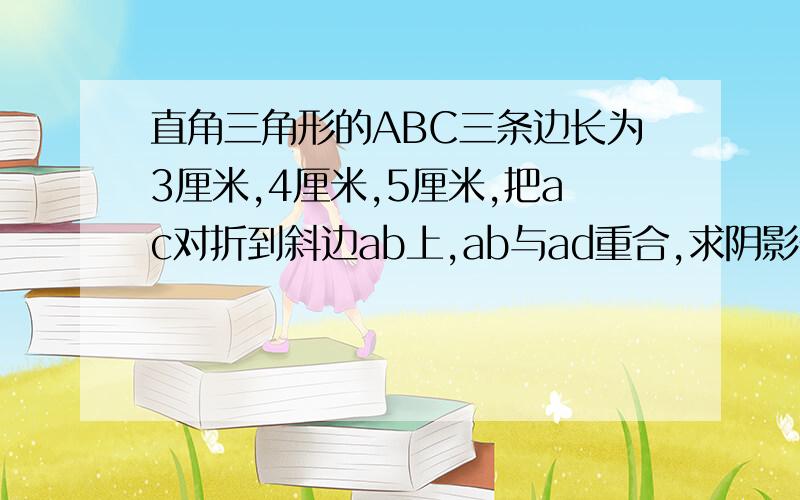 直角三角形的ABC三条边长为3厘米,4厘米,5厘米,把ac对折到斜边ab上,ab与ad重合,求阴影部分的面积.ab为5厘米ac为3厘米bc为4厘米