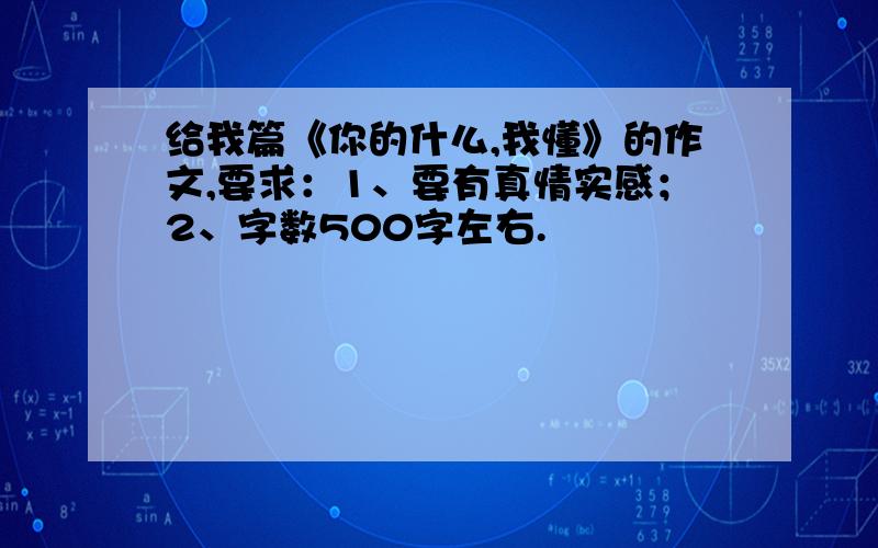 给我篇《你的什么,我懂》的作文,要求：1、要有真情实感；2、字数500字左右.