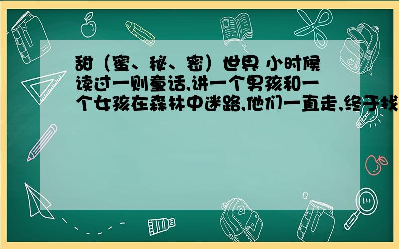 甜（蜜、秘、密）世界 小时候读过一则童话,讲一个男孩和一个女孩在森林中迷路,他们一直走,终于找到一座用糖盖成的小屋.小屋的门是赤褐色的巧克力,窗户是薄而透明的水晶糖,屋顶是鲜红