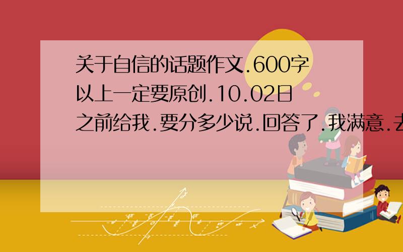 关于自信的话题作文.600字以上一定要原创.10.02日之前给我.要分多少说.回答了.我满意.去这.把问题答了.我立刻采纳.http://zhidao.baidu.com/question/69649473.htmlhttp://zhidao.baidu.com/question/68546338.html