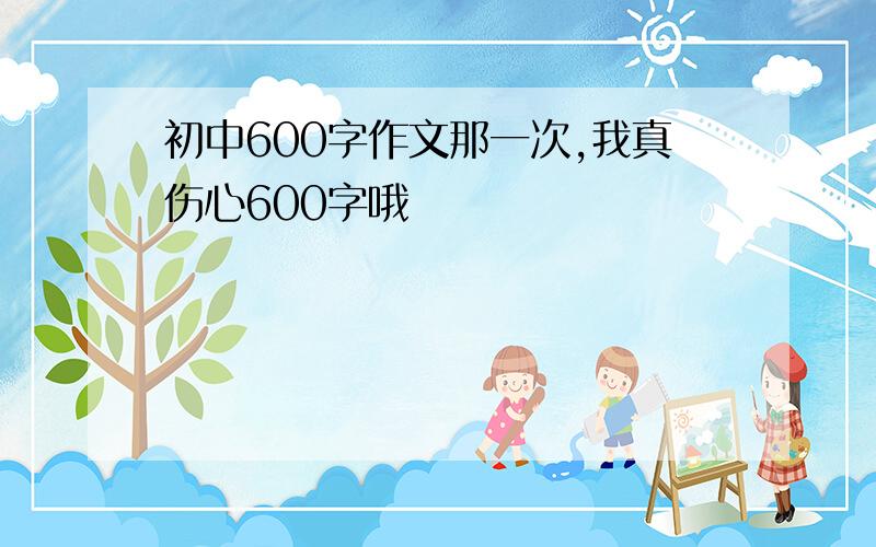 初中600字作文那一次,我真伤心600字哦