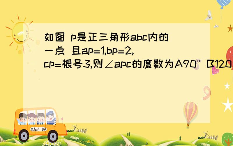 如图 p是正三角形abc内的一点 且ap=1,bp=2,cp=根号3,则∠apc的度数为A90°B120°C135°D150°