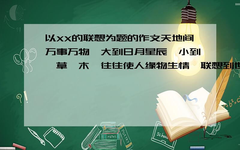 以XX的联想为题的作文天地间万事万物,大到日月星辰,小到一草一木,往往使人缘物生情,联想到世事沧桑、人生风雨、成长历程等,感悟到某种道理、风格、精神、品质等.请以“——的联想”