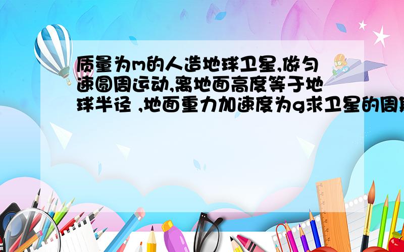 质量为m的人造地球卫星,做匀速圆周运动,离地面高度等于地球半径 ,地面重力加速度为g求卫星的周期,动能,速度分别是多少?