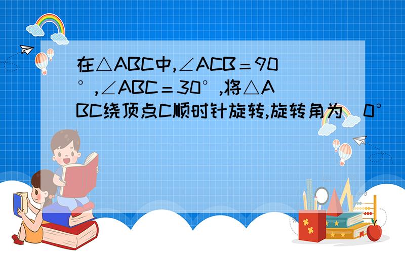 在△ABC中,∠ACB＝90°,∠ABC＝30°,将△ABC绕顶点C顺时针旋转,旋转角为(0°＜＜180°),得到△A1B1C(1)如图1,当AB∥CB1时,设A1B1与BC相交于点D．证明：△A1CD是等边三角形；(2)如图2,连接AA1、BB1,设△ACA1和