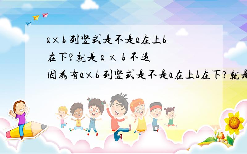 a×b 列竖式是不是a在上b在下?就是 a × b 不过因为有a×b 列竖式是不是a在上b在下?就是 a× b 不过因为有交换律,所以a,b也可以互换位置?