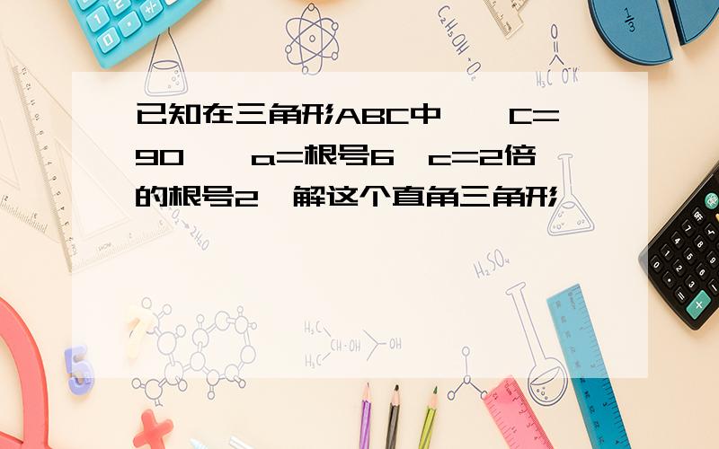 已知在三角形ABC中,∠C=90°,a=根号6,c=2倍的根号2,解这个直角三角形