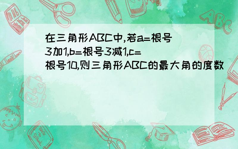 在三角形ABC中,若a=根号3加1,b=根号3减1,c=根号10,则三角形ABC的最大角的度数