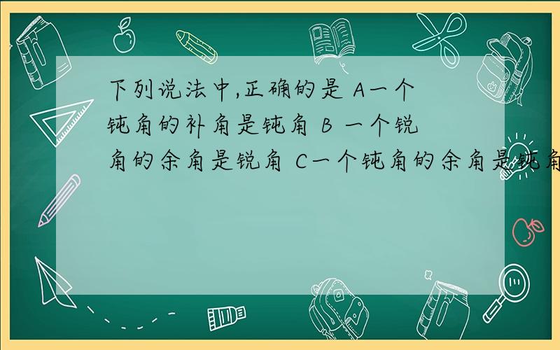 下列说法中,正确的是 A一个钝角的补角是钝角 B 一个锐角的余角是锐角 C一个钝角的余角是钝角D一个锐角的补角是锐角