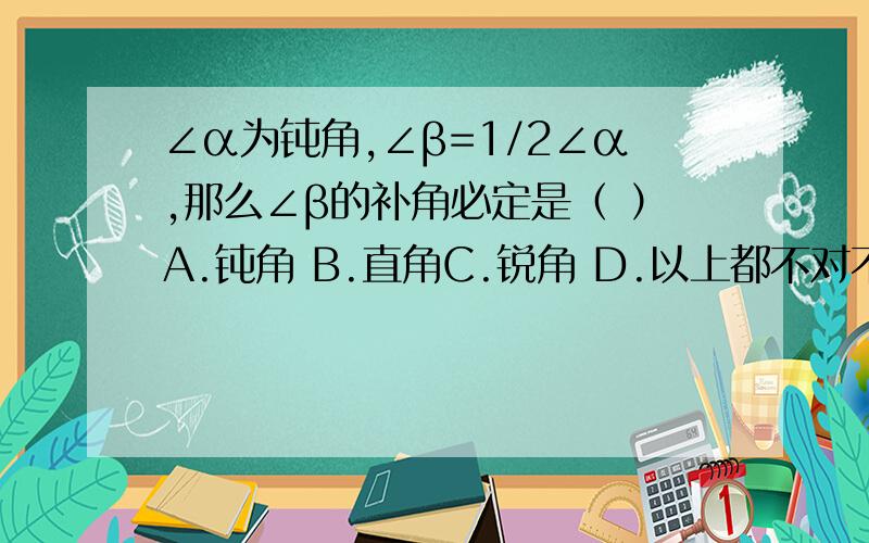 ∠α为钝角,∠β=1/2∠α,那么∠β的补角必定是（ ）A.钝角 B.直角C.锐角 D.以上都不对不用说过程,