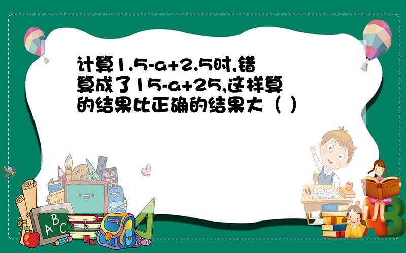 计算1.5-a+2.5时,错算成了15-a+25,这样算的结果比正确的结果大（ ）