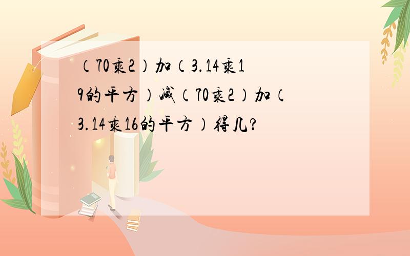 （70乘2）加（3.14乘19的平方）减（70乘2）加（3.14乘16的平方）得几?