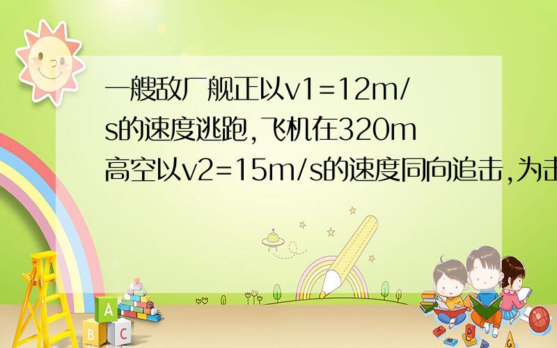 一艘敌厂舰正以v1=12m/s的速度逃跑,飞机在320m高空以v2=15m/s的速度同向追击,为击中敌舰,应该多少米前投弹?