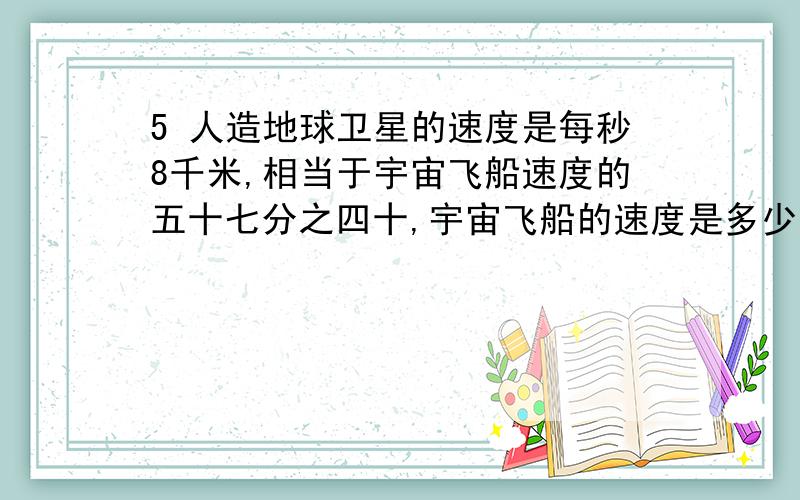 5 人造地球卫星的速度是每秒8千米,相当于宇宙飞船速度的五十七分之四十,宇宙飞船的速度是多少?等量关系式