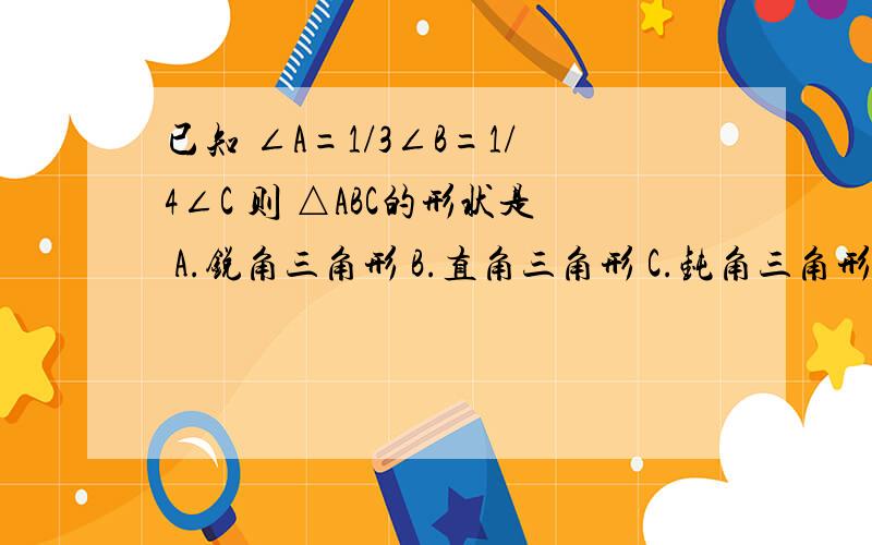 已知 ∠A=1/3∠B=1/4∠C 则 △ABC的形状是 A.锐角三角形 B.直角三角形 C.钝角三角形 D.等腰三角形