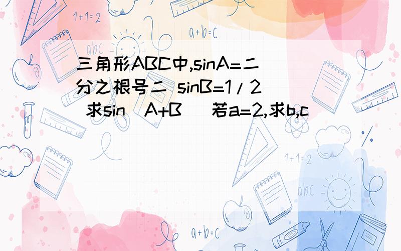 三角形ABC中,sinA=二分之根号二 sinB=1/2 求sin（A+B） 若a=2,求b,c