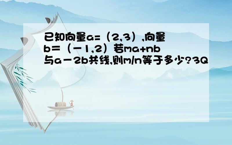 已知向量a=（2,3）,向量b＝（－1,2）若ma+nb与a－2b共线,则m/n等于多少?3Q