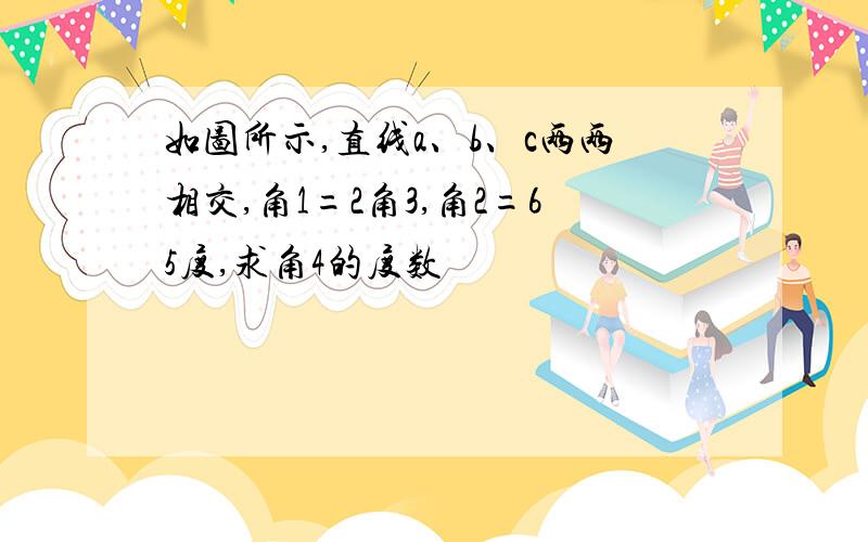 如图所示,直线a、b、c两两相交,角1=2角3,角2=65度,求角4的度数