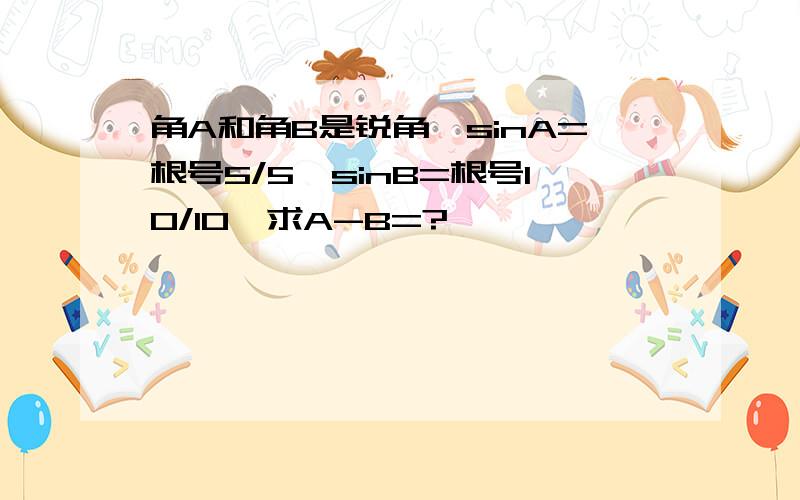 角A和角B是锐角,sinA=根号5/5,sinB=根号10/10,求A-B=?