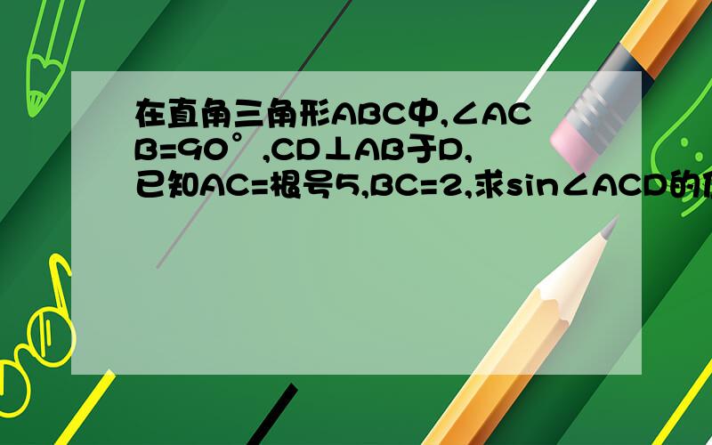 在直角三角形ABC中,∠ACB=90°,CD⊥AB于D,已知AC=根号5,BC=2,求sin∠ACD的值.