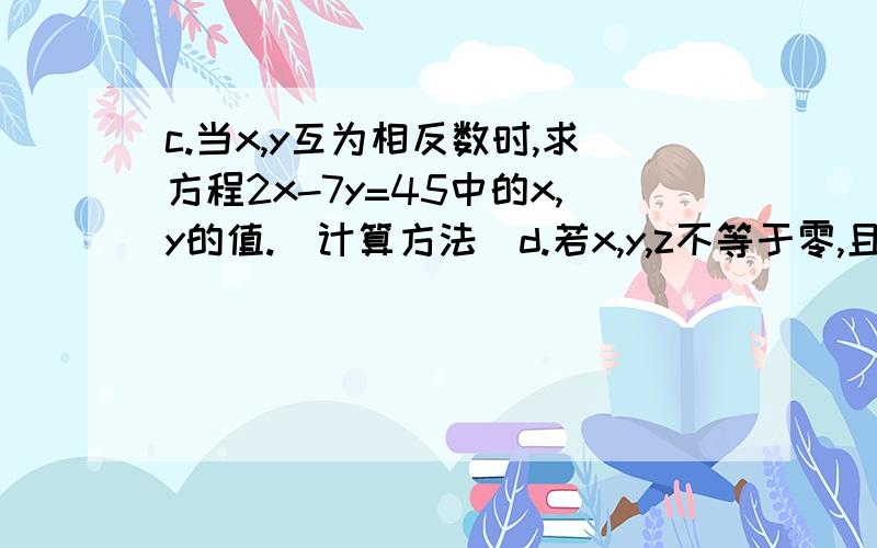 c.当x,y互为相反数时,求方程2x-7y=45中的x,y的值.(计算方法)d.若x,y,z不等于零,且方程组4x-5y+2z=0,x+4y-3z=0.求x:y:z的值.(计算方法)e.解方程组,x/3=y/4=z/5.x-2y+3z=30.(计算方法)