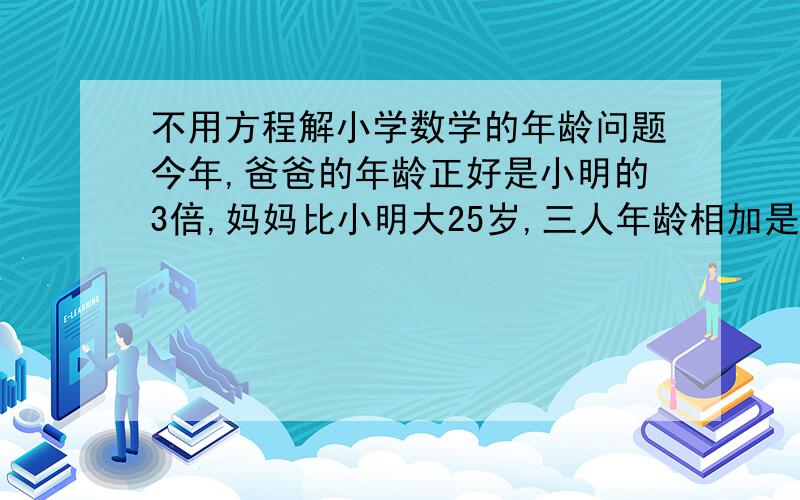 不用方程解小学数学的年龄问题今年,爸爸的年龄正好是小明的3倍,妈妈比小明大25岁,三人年龄相加是90岁,请问小明今年几岁?