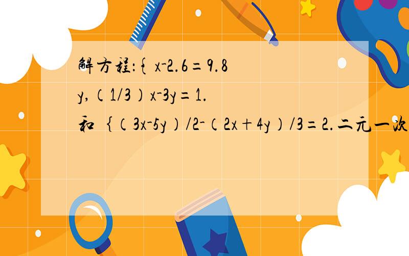 解方程：{x-2.6=9.8y,（1/3）x-3y=1.和｛（3x-5y）/2-（2x+4y）/3=2.二元一次方程组：用代入法解