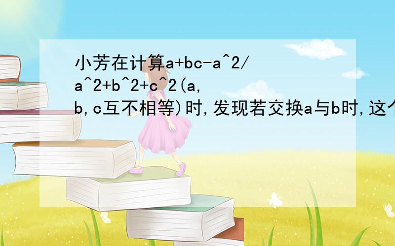 小芳在计算a+bc-a^2/a^2+b^2+c^2(a,b,c互不相等)时,发现若交换a与b时,这个式子的若把a与c交换时,这个式子的值也不变.如a+b+c=0,求出这个不变值